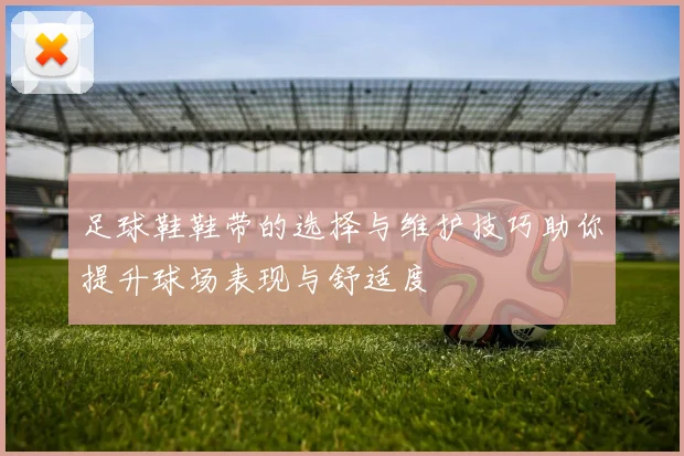 足球鞋鞋带的选择与维护技巧助你提升球场表现与舒适度