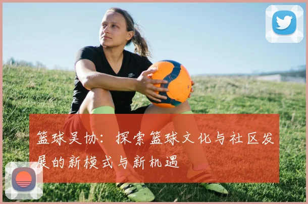篮球吴协：探索篮球文化与社区发展的新模式与新机遇
