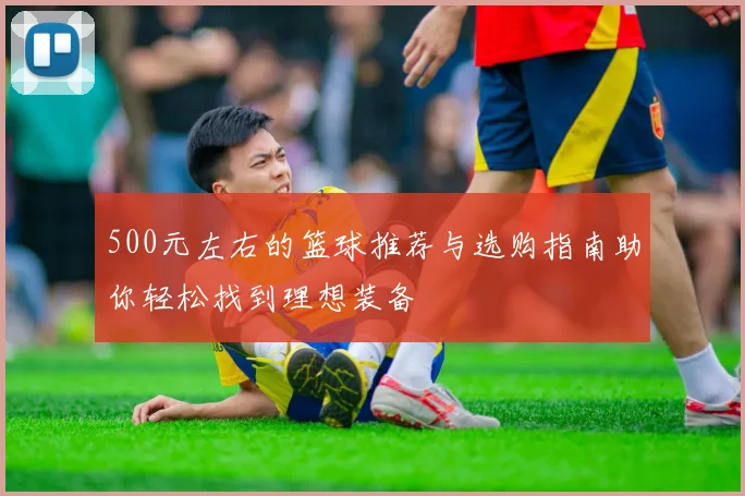 500元左右的篮球推荐与选购指南助你轻松找到理想装备