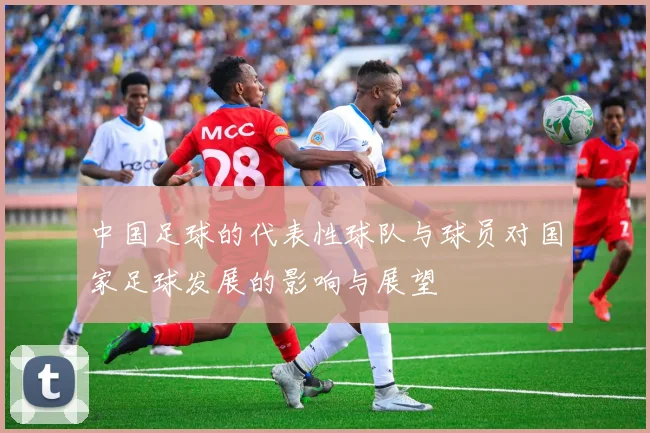 中国足球的代表性球队与球员对国家足球发展的影响与展望