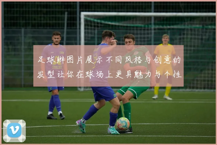 足球辫图片展示不同风格与创意的发型让你在球场上更具魅力与个性