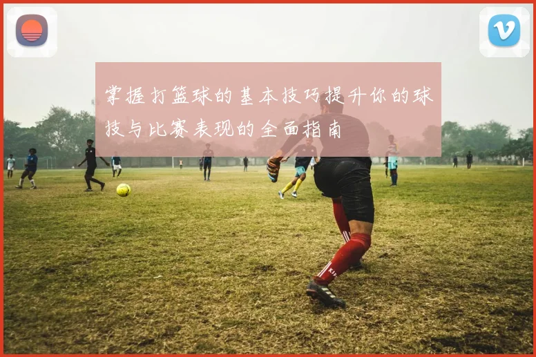 掌握打篮球的基本技巧提升你的球技与比赛表现的全面指南