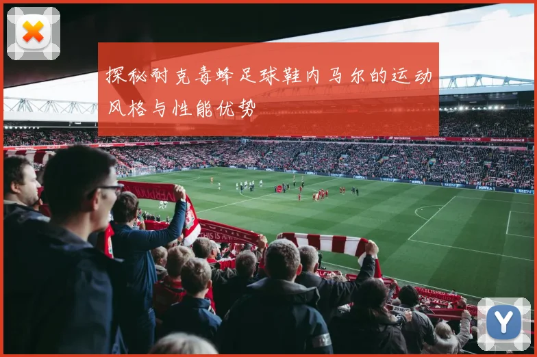 探秘耐克毒蜂足球鞋内马尔的运动风格与性能优势