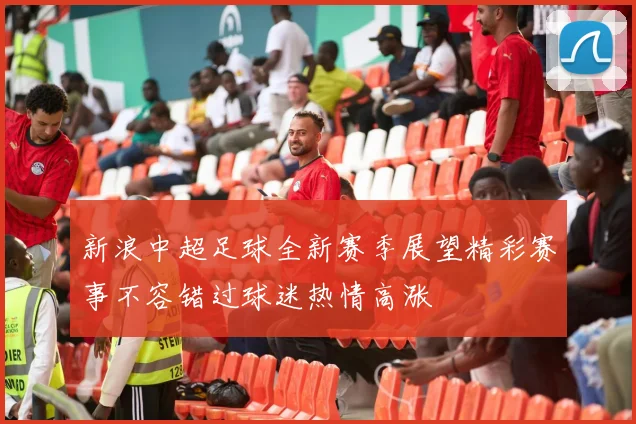 新浪中超足球全新赛季展望精彩赛事不容错过球迷热情高涨