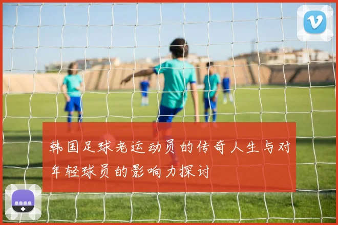 韩国足球老运动员的传奇人生与对年轻球员的影响力探讨