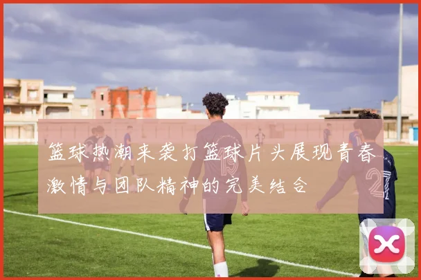 篮球热潮来袭打篮球片头展现青春激情与团队精神的完美结合