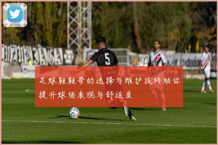 足球鞋鞋带的选择与维护技巧助你提升球场表现与舒适度